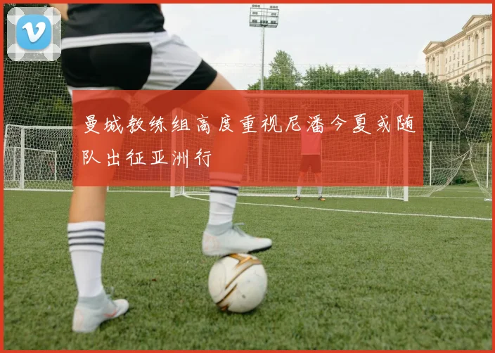 曼城教练组高度重视尼潘今夏或随队出征亚洲行
