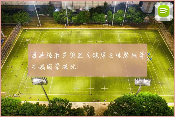 吕迪格和罗德里戈缺席合练摩纳哥之战前景堪忧