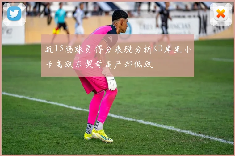 近15场球员得分表现分析KD库里小卡高效东契奇高产却低效