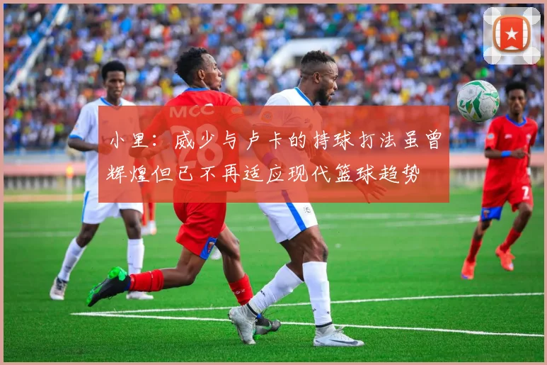 小里：威少与卢卡的持球打法虽曾辉煌但已不再适应现代篮球趋势