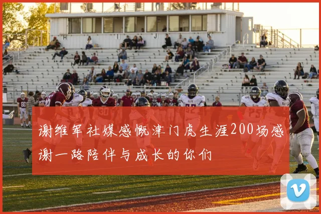 谢维军社媒感慨津门虎生涯200场感谢一路陪伴与成长的你们