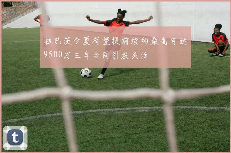 祖巴茨今夏有望提前续约最高可达9500万三年合同引发关注