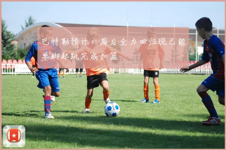 巴特勒预计六周后全力回归现已能单脚起跳完成扣篮