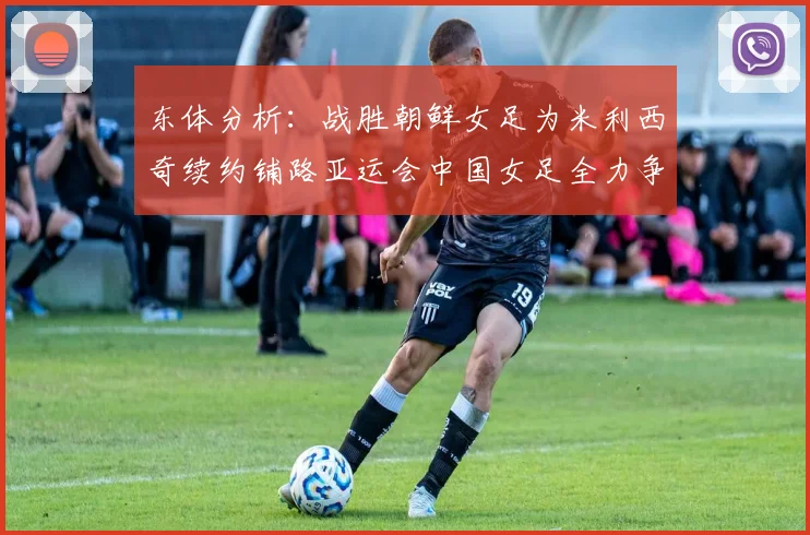 东体分析：战胜朝鲜女足为米利西奇续约铺路亚运会中国女足全力争金