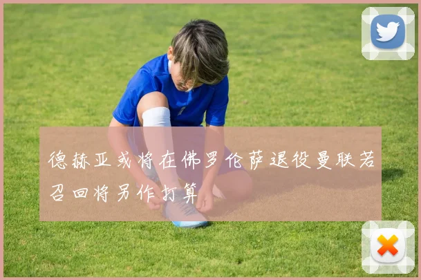 德赫亚或将在佛罗伦萨退役曼联若召回将另作打算