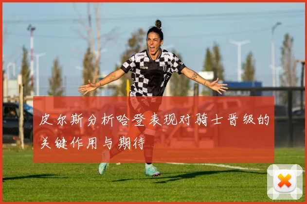 皮尔斯分析哈登表现对骑士晋级的关键作用与期待