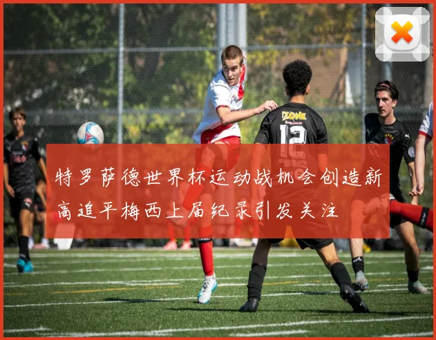 特罗萨德世界杯运动战机会创造新高追平梅西上届纪录引发关注