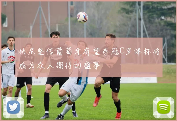 纳尼坚信葡萄牙有望夺冠C罗捧杯将成为众人期待的盛事