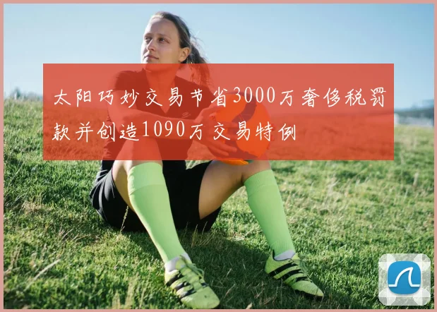 太阳巧妙交易节省3000万奢侈税罚款并创造1090万交易特例