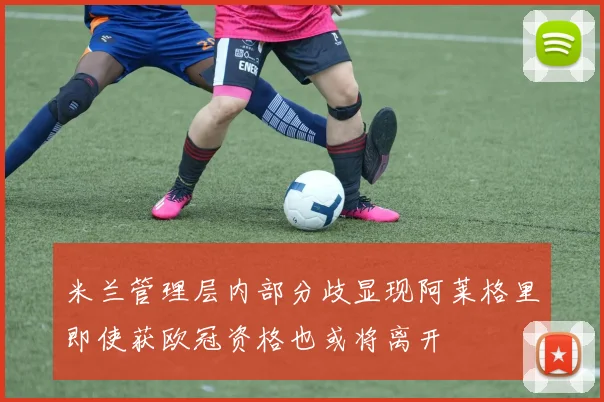 米兰管理层内部分歧显现阿莱格里即使获欧冠资格也或将离开