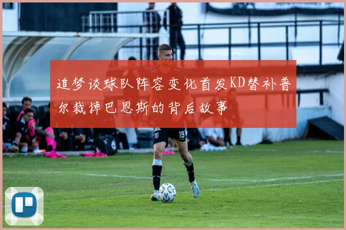 追梦谈球队阵容变化首发KD替补普尔裁掉巴恩斯的背后故事