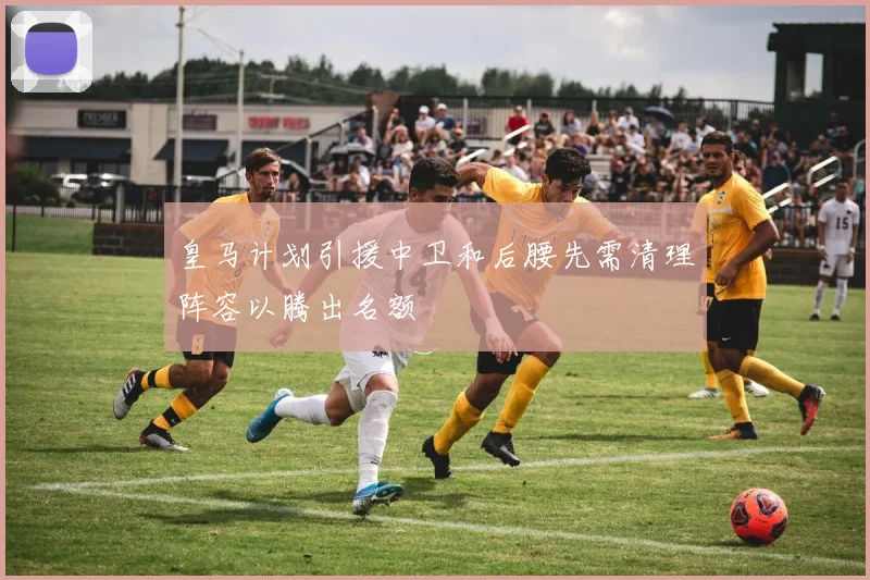 皇马计划引援中卫和后腰先需清理阵容以腾出名额
