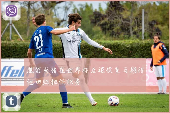 魔笛或将在世界杯后退役皇马期待他回归担任职务