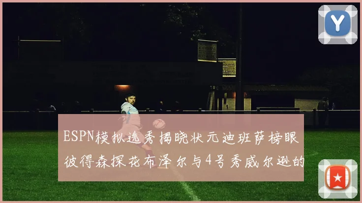 ESPN模拟选秀揭晓状元迪班萨榜眼彼得森探花布泽尔与4号秀威尔逊的精彩表现