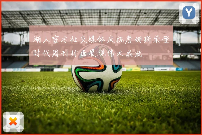 湖人官方社交媒体庆祝詹姆斯荣登时代周刊封面展现伟大成就