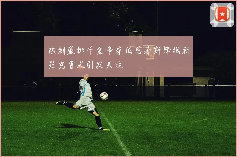 热刺豪掷千金争夺伯恩茅斯锋线新星克鲁皮引发关注