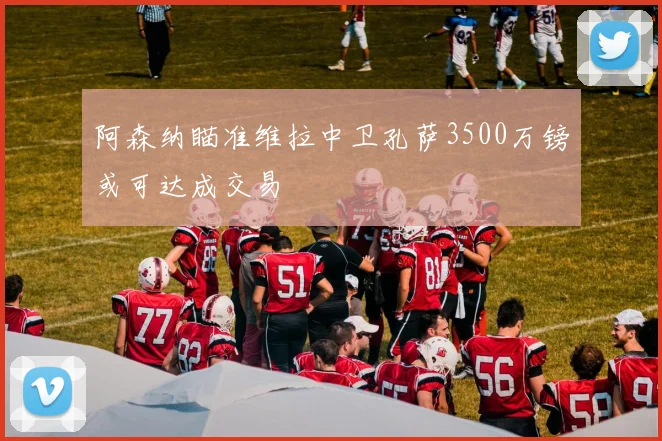 阿森纳瞄准维拉中卫孔萨3500万镑或可达成交易