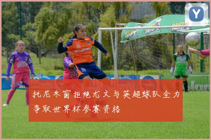 托尼冬窗拒绝尤文与英超球队全力争取世界杯参赛资格
