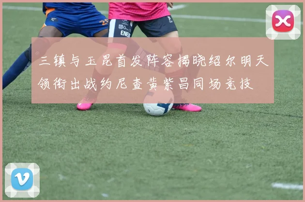 三镇与玉昆首发阵容揭晓绍尔明天领衔出战约尼查黄紫昌同场竞技