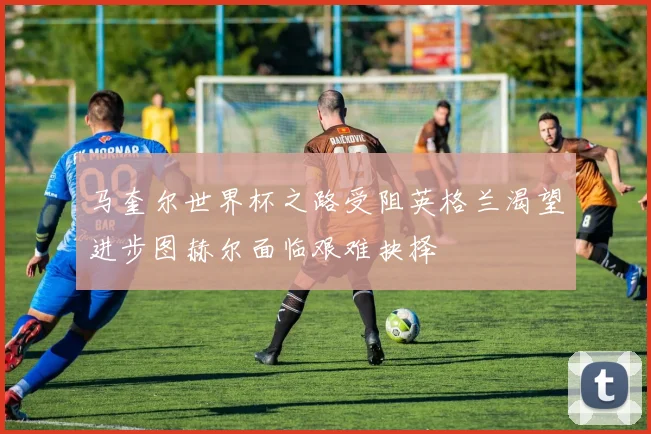 马奎尔世界杯之路受阻英格兰渴望进步图赫尔面临艰难抉择